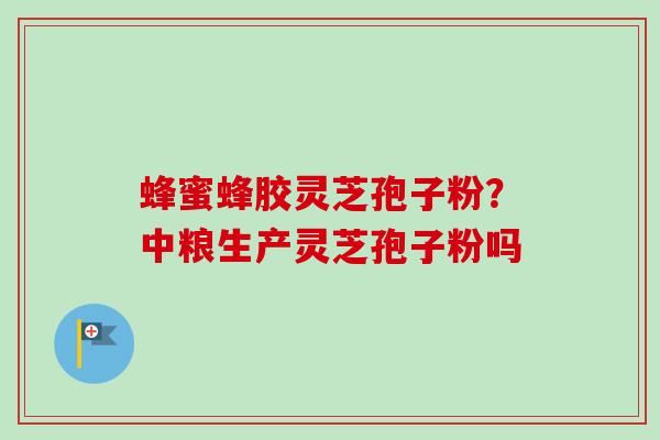 蜂蜜蜂胶灵芝孢子粉？中粮生产灵芝孢子粉吗