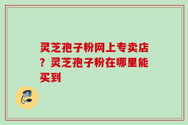灵芝孢子粉网上专卖店？灵芝孢子粉在哪里能买到