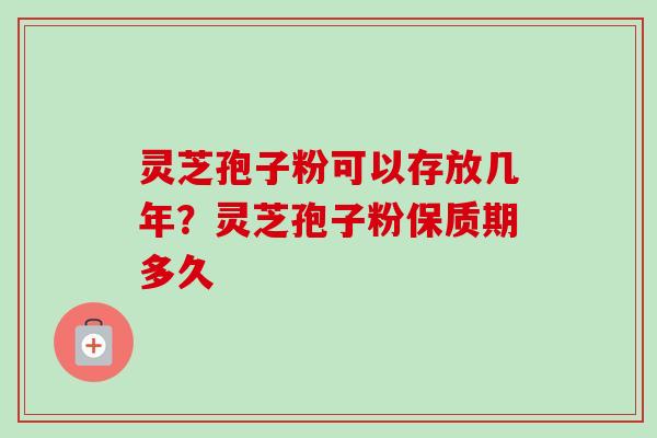 灵芝孢子粉可以存放几年？灵芝孢子粉保质期多久