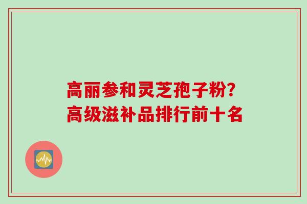 高丽参和灵芝孢子粉？高级滋补品排行前十名