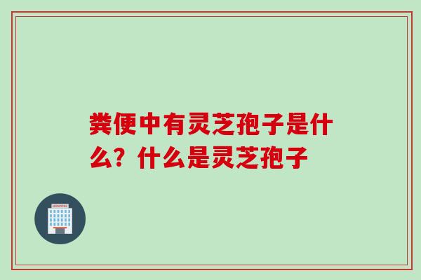 粪便中有灵芝孢子是什么？什么是灵芝孢子