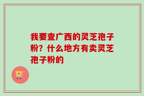 我要查广西的灵芝孢子粉？什么地方有卖灵芝孢子粉的