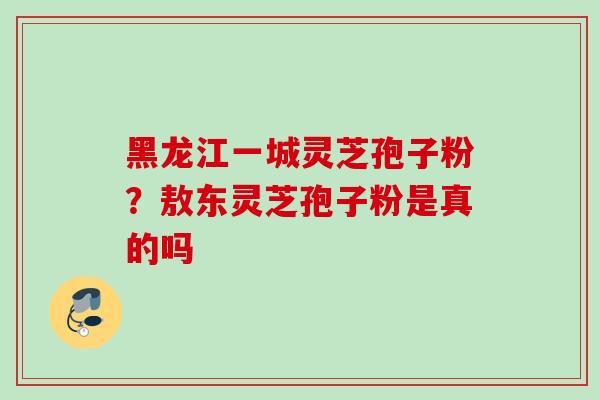 黑龙江一城灵芝孢子粉？敖东灵芝孢子粉是真的吗