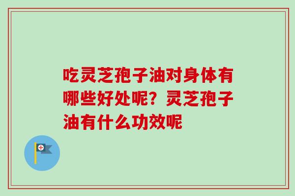 吃灵芝孢子油对身体有哪些好处呢？灵芝孢子油有什么功效呢
