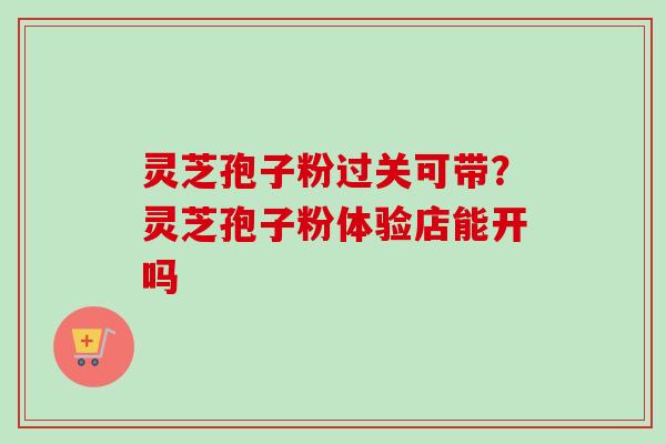 灵芝孢子粉过关可带？灵芝孢子粉体验店能开吗
