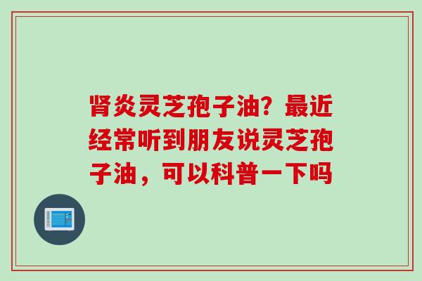 肾炎灵芝孢子油？最近经常听到朋友说灵芝孢子油，可以科普一下吗