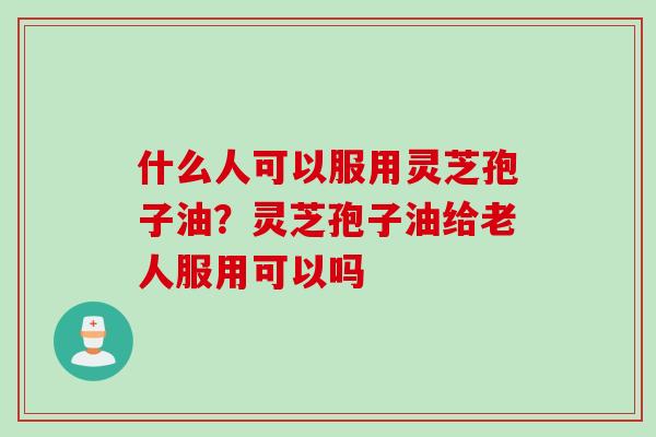 什么人可以服用灵芝孢子油？灵芝孢子油给老人服用可以吗