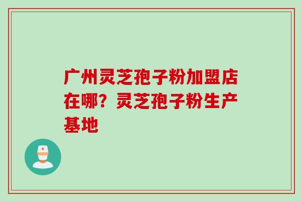 广州灵芝孢子粉加盟店在哪？灵芝孢子粉生产基地