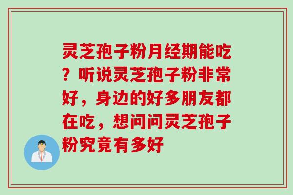 灵芝孢子粉月经期能吃？听说灵芝孢子粉非常好，身边的好多朋友都在吃，想问问灵芝孢子粉究竟有多好