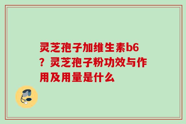 灵芝孢子加维生素b6？灵芝孢子粉功效与作用及用量是什么