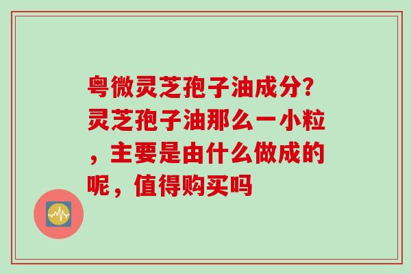 粤微灵芝孢子油成分？灵芝孢子油那么一小粒，主要是由什么做成的呢，值得购买吗