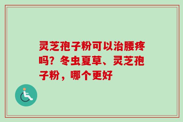 灵芝孢子粉可以治腰疼吗？冬虫夏草、灵芝孢子粉，哪个更好