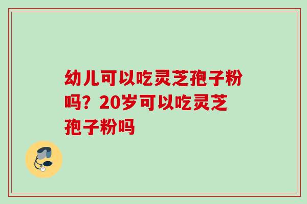 幼儿可以吃灵芝孢子粉吗?20岁可以吃灵芝孢子粉吗 幼儿可以吃灵芝孢子粉吗?20岁可以吃灵芝孢子粉吗