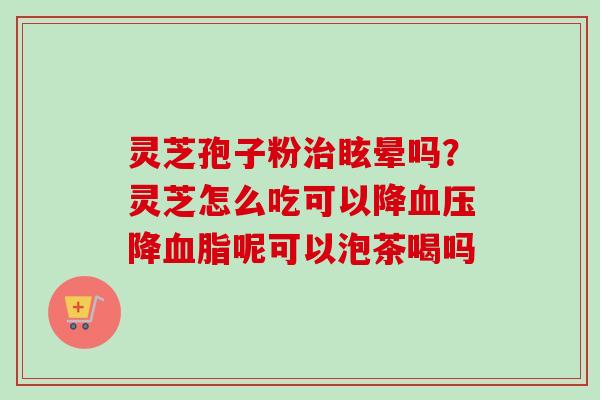 灵芝孢子粉治眩晕吗？灵芝怎么吃可以降血压降血脂呢可以泡茶喝吗