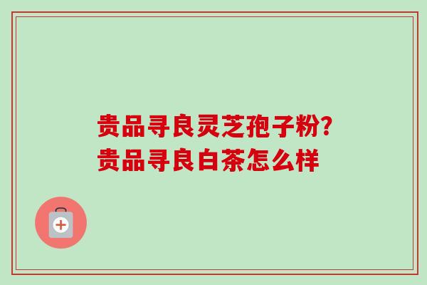 贵品寻良灵芝孢子粉？贵品寻良白茶怎么样