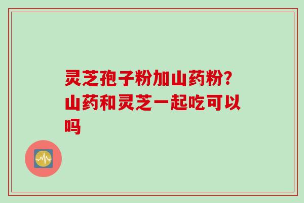 灵芝孢子粉加山药粉？山药和灵芝一起吃可以吗
