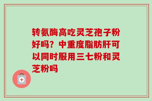 转氨酶高吃灵芝孢子粉好吗？中重度脂肪肝可以同时服用三七粉和灵芝粉吗