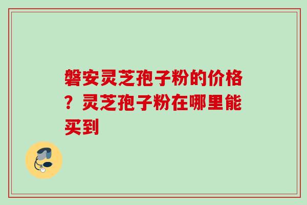 磐安灵芝孢子粉的价格？灵芝孢子粉在哪里能买到