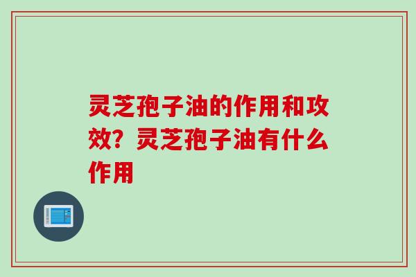 灵芝孢子油的作用和攻效？灵芝孢子油有什么作用