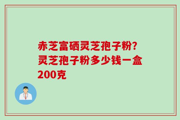 赤芝富硒灵芝孢子粉？灵芝孢子粉多少钱一盒200克