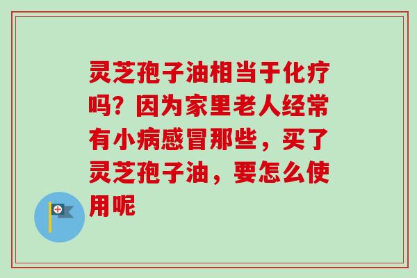 灵芝孢子油相当于化疗吗？因为家里老人经常有小病感冒那些，买了灵芝孢子油，要怎么使用呢