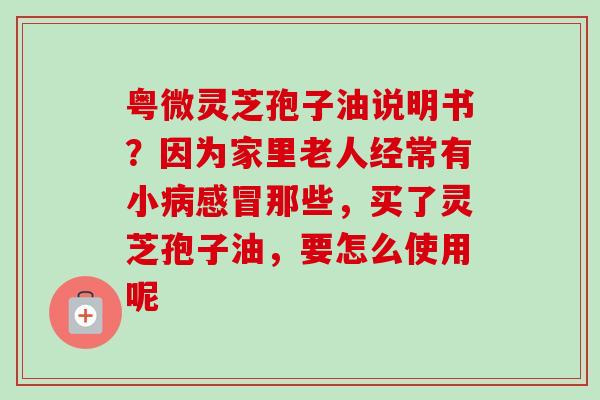 粤微灵芝孢子油说明书？因为家里老人经常有小病感冒那些，买了灵芝孢子油，要怎么使用呢