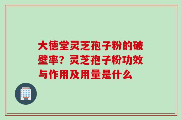 大德堂灵芝孢子粉的破壁率？灵芝孢子粉功效与作用及用量是什么