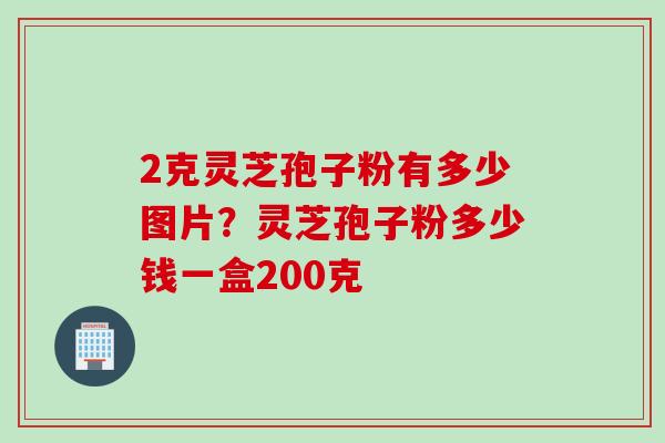 2克灵芝孢子粉有多少图片？灵芝孢子粉多少钱一盒200克