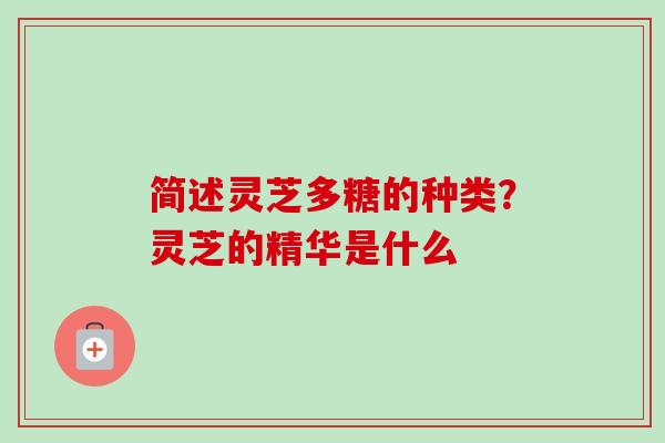 简述灵芝多糖的种类？灵芝的精华是什么