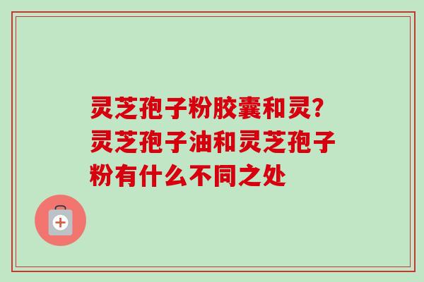 灵芝孢子粉胶囊和灵？灵芝孢子油和灵芝孢子粉有什么不同之处