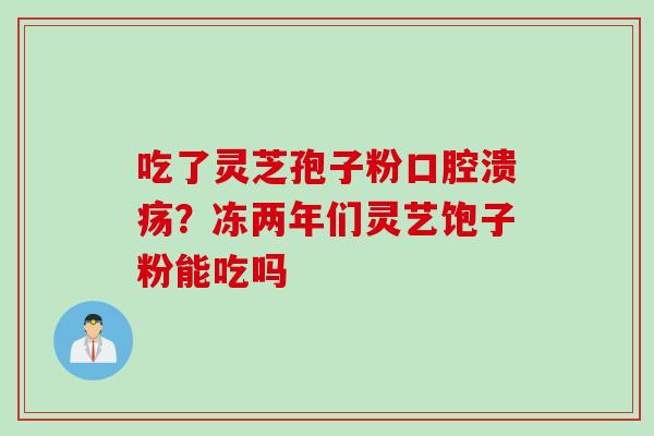吃了灵芝孢子粉口腔溃疡？冻两年们灵艺饱子粉能吃吗