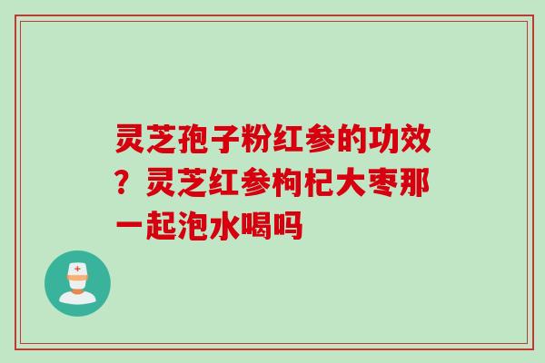灵芝孢子粉红参的功效？灵芝红参枸杞大枣那一起泡水喝吗