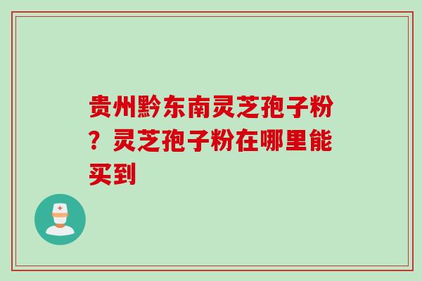 贵州黔东南灵芝孢子粉？灵芝孢子粉在哪里能买到