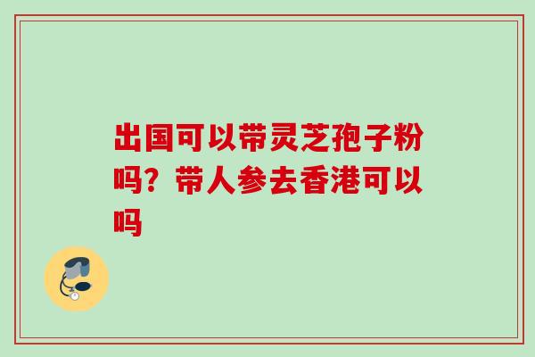 出国可以带灵芝孢子粉吗？带人参去香港可以吗