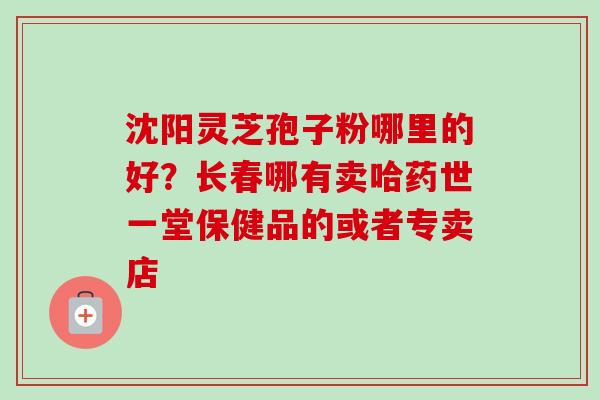 沈阳灵芝孢子粉哪里的好？长春哪有卖哈药世一堂保健品的或者专卖店