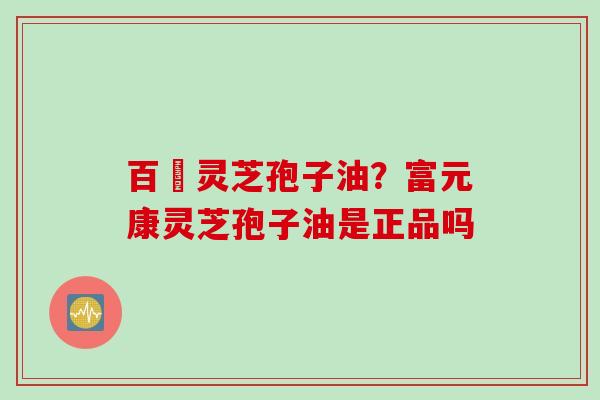 百溔灵芝孢子油？富元康灵芝孢子油是正品吗