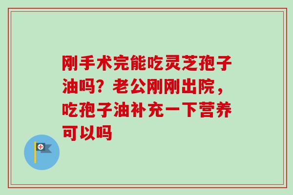 刚手术完能吃灵芝孢子油吗?老公刚刚出院,吃孢子油补充一下营养可以吗 刚手术完能吃灵芝孢子油吗?老公刚刚出院,吃孢子油补充一下营养可以吗