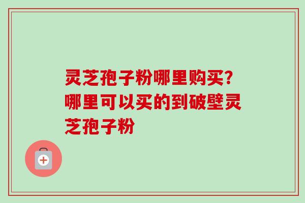 灵芝孢子粉哪里购买？哪里可以买的到破壁灵芝孢子粉