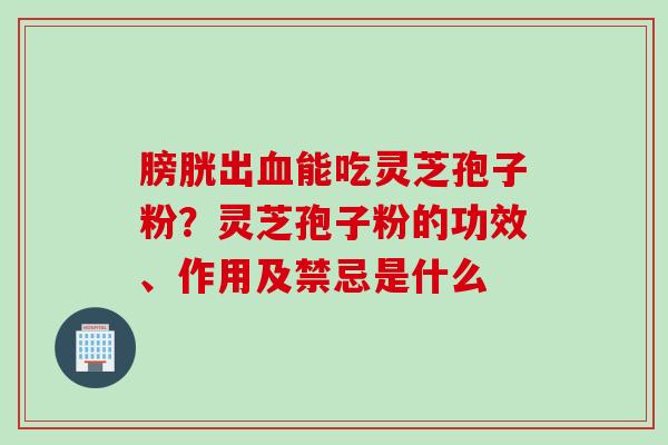 膀胱出血能吃灵芝孢子粉？灵芝孢子粉的功效、作用及禁忌是什么