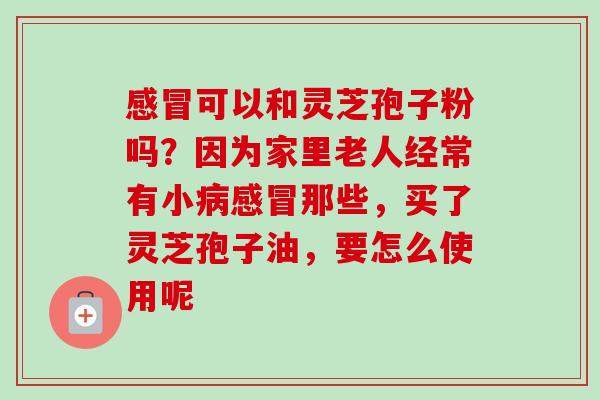 感冒可以和灵芝孢子粉吗？因为家里老人经常有小病感冒那些，买了灵芝孢子油，要怎么使用呢