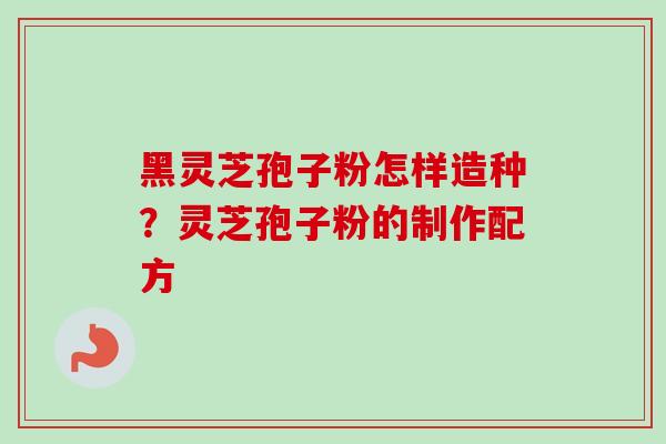 黑灵芝孢子粉怎样造种？灵芝孢子粉的制作配方