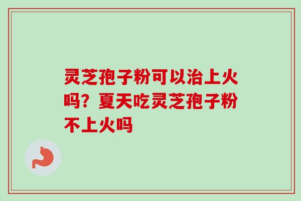 灵芝孢子粉可以治上火吗？夏天吃灵芝孢子粉不上火吗
