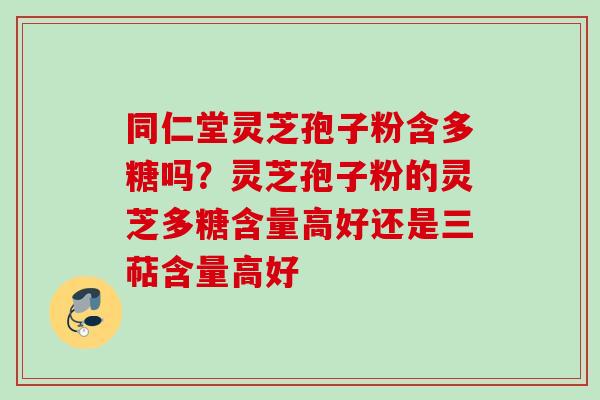 同仁堂灵芝孢子粉含多糖吗？灵芝孢子粉的灵芝多糖含量高好还是三萜含量高好