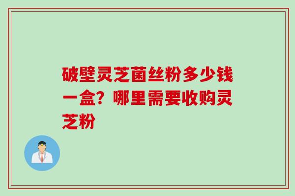 破壁灵芝菌丝粉多少钱一盒？哪里需要收购灵芝粉