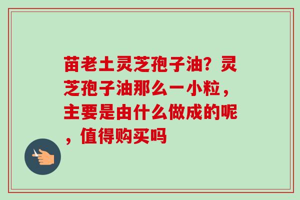 苗老土灵芝孢子油？灵芝孢子油那么一小粒，主要是由什么做成的呢，值得购买吗