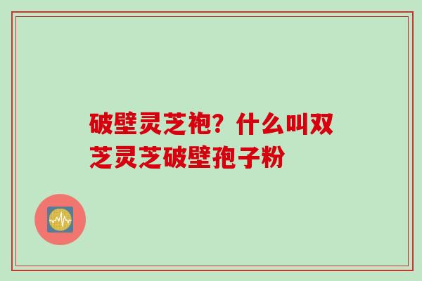 破壁灵芝袍?什么叫双芝灵芝破壁孢子粉