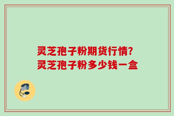 灵芝孢子粉期货行情？灵芝孢子粉多少钱一盒