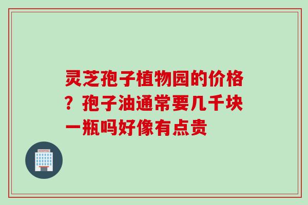 灵芝孢子植物园的价格？孢子油通常要几千块一瓶吗好像有点贵