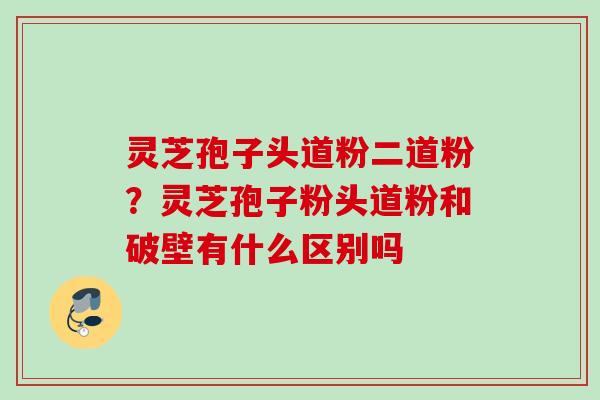 灵芝孢子头道粉二道粉？灵芝孢子粉头道粉和破壁有什么区别吗
