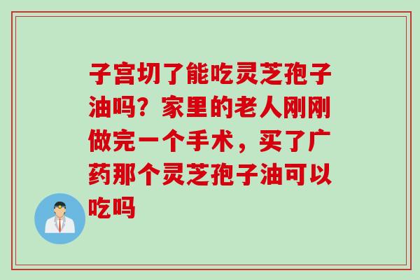 子宫切了能吃灵芝孢子油吗？家里的老人刚刚做完一个手术，买了广药那个灵芝孢子油可以吃吗